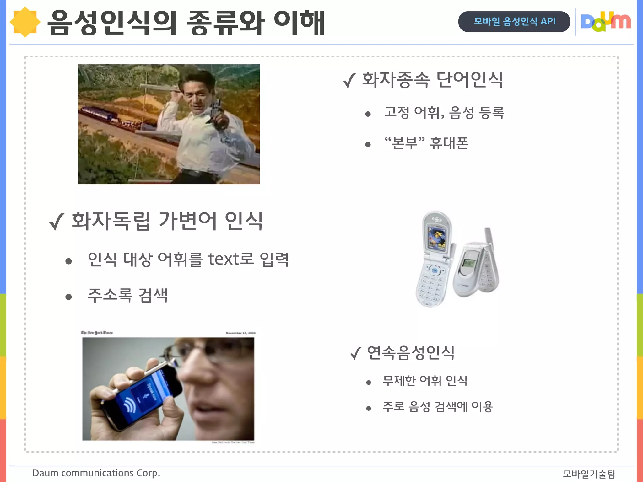 Daum communications Corp. 모바일기술팀
모바일 음성인식 API
음성인식의 종류와 이해
✓ 화자종속 단어인식
• 고정 어휘, 음성 등록
• “본부” 휴대폰 
✓ 화자독립 가변어 인식
• 인식 대상 어휘를 text로 입력
• 주소록 검색
✓ 연속음성인식
• 무제한 어휘 인식
• 주로 음성 검색에 이용 
 