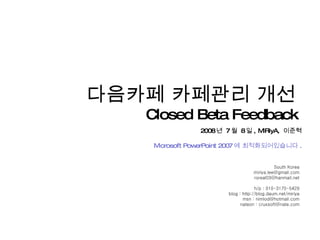 South Korea [email_address] [email_address] h/p : 010-3170-5429 blog : http://blog.daum.net/miriya msn : nimlod@hotmail.com nateon : cruxsoft@nate.com 다음카페 카페관리 개선  Closed Beta Feedback  2008 년  7 월  8 일 , MIRiyA,  이준혁 Microsoft PowerPoint 2007 에 최적화되어있습니다 . 