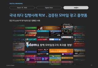DIGITAL BRANDING


         Daum PC Web           Digital View    Ad@m




국내 최다 집행사례 확보 , 검증된 모바일 광고 플랫폼
연간 약 2,000 여 개 이상의 광고 캠페인 사례




                         을 통해 모바일광고의 효과를 경험!




                                                      22
 