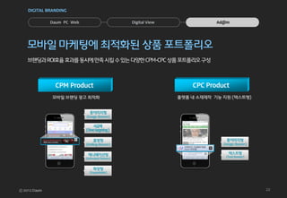 DIGITAL BRANDING


         Daum PC Web          Digital View               Ad@m




모바일 마케팅에 최적화된 상품 포트폴리오
브랜딩과 ROI효율 효과를 동시에 만족 시킬 수 있는 다양한 CPM-CPC 상품 포트폴리오 구성



           CPM Product                           CPC Product
          모바일 브랜딩 광고 최적화                     플랫폼 내 소재제작 기능 지원 (텍스트형)




                                                                       22
 