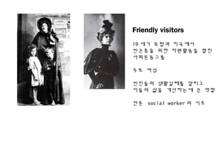 Friendly visitors
19 세기 유럽과 미국에서
빈곤층을 위한 자원활동을 펼친
사회운동그룹
주로 여성
빈민들의 생활실태를 알리고
이들의 삶을 개선하는데 큰 역할
전문 social worker 의 시초
 
