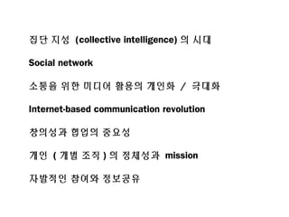 집단 지성 (collective intelligence) 의 시대
Social network
소통을 위한 미디어 활용의 개인화 / 극대화
Internet-based communication revolution
창의성과 협업의 중요성
개인 ( 개별 조직 ) 의 정체성과 mission
자발적인 참여와 정보공유
 