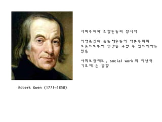 Robert Owen (1771~1858)
사회주의와 조합운동의 창시자
지역중심의 공동체운동이 자본주의의
모순으로부터 인간을 구할 수 있으리라는
믿음
사회보장제도 , social work 의 이념적
기초에 큰 영향
 