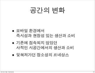 공간의 변화


             • 모바일 환경에서
                   즉시성과 현장성 있는 생산과 소비

             • 기존에 접속되지 않았던
                   사적인 시공간에서의 생산과 소비

             • 잊혀져가던 장소성의 르네상스

2012년 3월 17일 토요일                        19
 