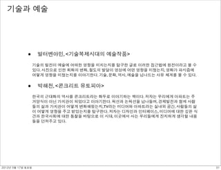 기술과 예술




             •      발터벤야민, <기술복제시대의 예술작품>

                   기술의 발전이 예술에 어떠한 영향을 미치는지를 탐구한 글로 이러한 접근법에 원전이라고 볼 수
                   있다. 사진으로 인한 회화의 변화, 철도의 발달이 영상에 어떤 영향을 미쳤는지, 영화가 파시즘에
                   어떻게 영향을 미쳤는지를 이야기한다. 기술, 문화, 역사, 예술을 넘나드는 사유 체계를 볼 수 있다.


             •      박해천, <콘크리트 유토피아>

                   한국의 근대화의 역사를 콘크리트라는 화두로 이야기하는 책이다. 저자는 우리에게 아파트는 주
                   거양식이 아닌 가치관이 되었다고 이야기한다. 픽션과 논픽션을 넘나들며, 경제발전과 함께 사람
                   들의 삶과 가치관이 어떻게 변화해왔는지, TV라는 미디어와 아파트라는 실내외 공간, 사람들의 삶
                   이 어떻게 영향을 주고 받았는지를 탐구한다. 저자는 디자인과 인터페이스, 미디어에 대한 깊은 식
                   견과 한국사회에 대한 통찰을 바탕으로 이 시대, 이곳에서 사는 우리들에게 진지하게 생각할 내용
                   들을 던져주고 있다.




2012년 3월 17일 토요일                                                              31
 