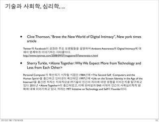 기술과 사회학, 심리학, ...




             •       Clive Thomson, “Brave the New World of Digital Intimacy”, New york times
                     article
                   Twitter와 Facebook이 성장한 주요 모멘텀들을 설명하며 Ambient Awareness와 Digital Intimacy에 대
                   해서 명쾌하게 이야기하는 아티클이다.
                   http://www.nytimes.com/2008/09/07/magazine/07awareness-t.html


             •       Sherry Turkle, <Alone Together: Why We Expect More from Technology and
                     Less from Each Other>
                   Personal Computer가 확산되기 시작할 시점인 1984년에 <The Second Self : Computers and the
                   Human Spirit>을 출간하고 인터넷이 확산되던 1997년에 <Life on the Screen: Identity in the Age of the
                   Internet>을 출간한 저자는 지속적으로 IT기술이 인간의 자아에 어떤 영향을 미치는지를 탐구하고
                   있다. 2011년 <Alone Together>이 출간되었고, 이제 모바일과 SNS 시대의 인간의 사회심리학적 변
                   화에 대해 이야기하고 있다. 저자는 MIT Initiative on Technology and Self의 Founder이다.




2012년 3월 17일 토요일                                                                                          32
 