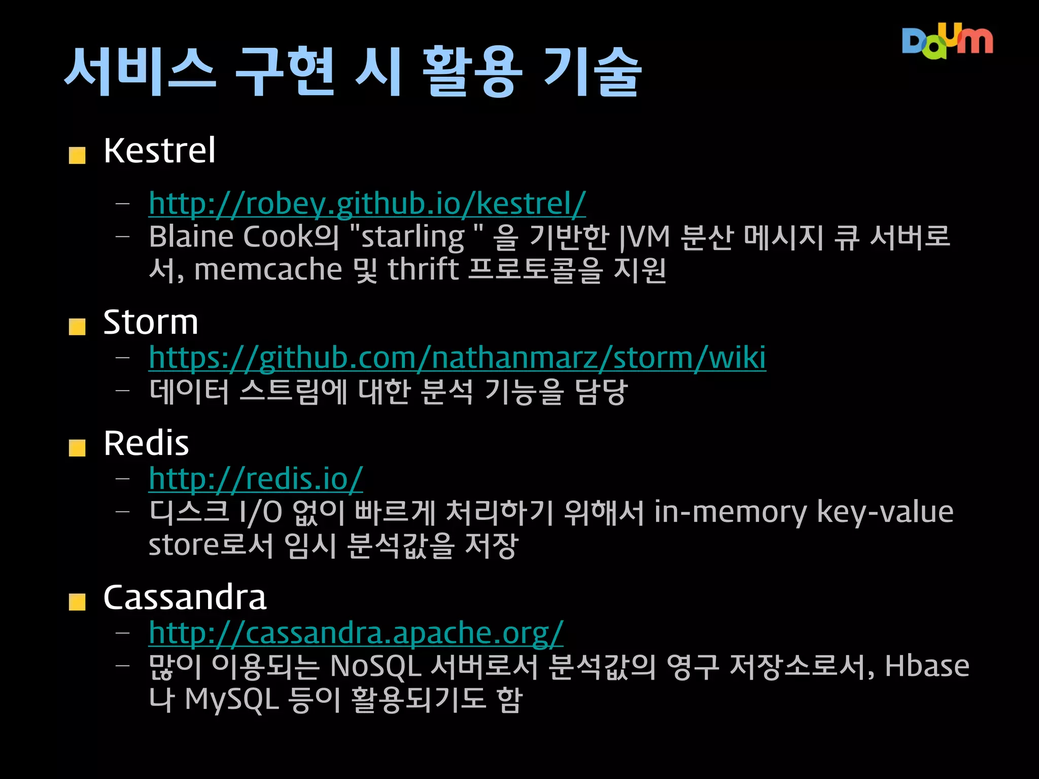 서비스 구현 시 활용 기술
Kestrel
– http://robey.github.io/kestrel/
– Blaine Cook의 "starling＂을 기반한 JVM 분산 메시지 큐 서버로
서, memcached 및 thrift 프로토콜을 지원

Storm
– https://github.com/nathanmarz/storm/wiki
– 데이터 스트림에 대한 분석 기능을 담당

Redis
– http://redis.io/
– 디스크 I/O 없이 빠르게 처리하기 위해서 in-memory key-value
store로서 임시 분석값을 저장

Cassandra
– http://cassandra.apache.org/
– 많이 이용되는 NoSQL 서버로서 분석값의 영구 저장소로서, Hbase
나 MySQL 등이 활용되기도 함

 