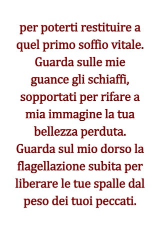 per poterti restituire a
quel primo soffio vitale.
     Guarda sulle mie
    guance gli schiaffi,
  sopportati per rifare a
   mia immagine la tua
     bellezza perduta.
Guarda sul mio dorso la
 flagellazione subita per
liberare le tue spalle dal
   peso dei tuoi peccati.
 