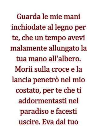 Guarda le mie mani
inchiodate al legno per
te, che un tempo avevi
malamente allungato la
  tua mano all'albero.
 Morii sulla croce e la
lancia penetrò nel mio
  costato, per te che ti
   addormentasti nel
   paradiso e facesti
   uscire. Eva dal tuo
 