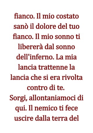 fianco. Il mio costato
 sanò il dolore del tuo
 fianco. Il mio sonno ti
    libererà dal sonno
   dell'inferno. La mia
    lancia trattenne la
lancia che si era rivolta
       contro di te.
Sorgi, allontaniamoci di
  qui. Il nemico ti fece
  uscire dalla terra del
 