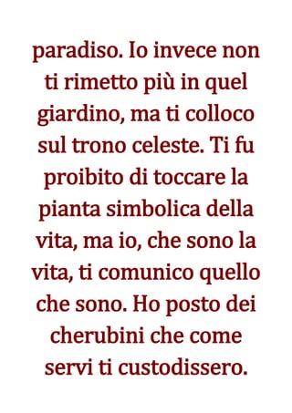paradiso. Io invece non
  ti rimetto più in quel
giardino, ma ti colloco
 sul trono celeste. Ti fu
  proibito di toccare la
 pianta simbolica della
vita, ma io, che sono la
vita, ti comunico quello
che sono. Ho posto dei
   cherubini che come
  servi ti custodissero.
 