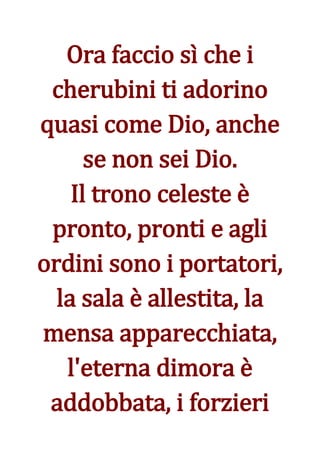 Ora faccio sì che i
 cherubini ti adorino
quasi come Dio, anche
      se non sei Dio.
    Il trono celeste è
 pronto, pronti e agli
ordini sono i portatori,
  la sala è allestita, la
mensa apparecchiata,
   l'eterna dimora è
 addobbata, i forzieri
 