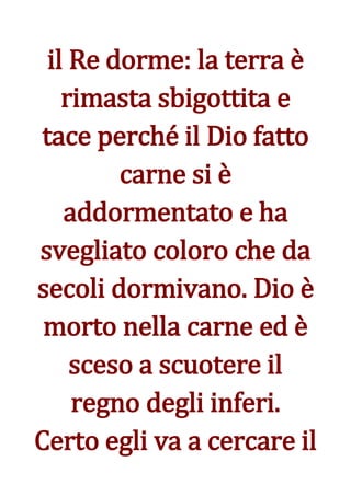 il Re dorme: la terra è
    rimasta sbigottita e
 tace perché il Dio fatto
         carne si è
    addormentato e ha
svegliato coloro che da
secoli dormivano. Dio è
 morto nella carne ed è
     sceso a scuotere il
     regno degli inferi.
Certo egli va a cercare il
 