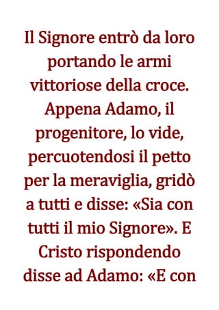 Il Signore entrò da loro
    portando le armi
 vittoriose della croce.
    Appena Adamo, il
  progenitore, lo vide,
 percuotendosi il petto
per la meraviglia, gridò
a tutti e disse: «Sia con
 tutti il mio Signore». E
   Cristo rispondendo
disse ad Adamo: «E con
 