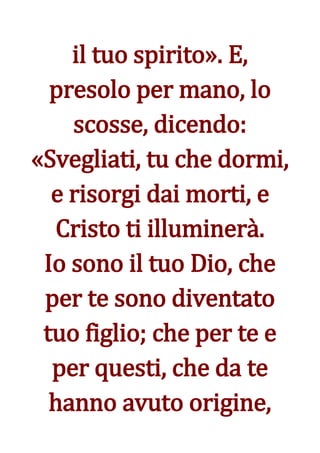 il tuo spirito». E,
  presolo per mano, lo
    scosse, dicendo:
«Svegliati, tu che dormi,
  e risorgi dai morti, e
  Cristo ti illuminerà.
 Io sono il tuo Dio, che
 per te sono diventato
 tuo figlio; che per te e
  per questi, che da te
  hanno avuto origine,
 