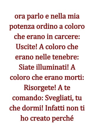 ora parlo e nella mia
potenza ordino a coloro
  che erano in carcere:
   Uscite! A coloro che
  erano nelle tenebre:
    Siate illuminati! A
coloro che erano morti:
      Risorgete! A te
 comando: Svegliati, tu
che dormi! Infatti non ti
    ho creato perché
 