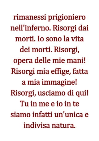 rimanessi prigioniero
nell'inferno. Risorgi dai
  morti. Io sono la vita
   dei morti. Risorgi,
 opera delle mie mani!
Risorgi mia effige, fatta
   a mia immagine!
Risorgi, usciamo di qui!
   Tu in me e io in te
siamo infatti un'unica e
    indivisa natura.
 