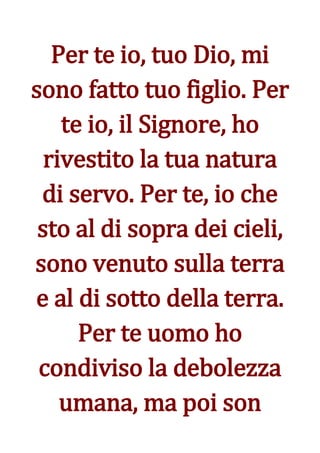 Per te io, tuo Dio, mi
sono fatto tuo figlio. Per
    te io, il Signore, ho
  rivestito la tua natura
 di servo. Per te, io che
 sto al di sopra dei cieli,
sono venuto sulla terra
e al di sotto della terra.
      Per te uomo ho
 condiviso la debolezza
    umana, ma poi son
 