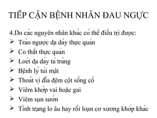 TIẾP CẬN BỆNH NHÂN ĐAU NGỰC
4.Do các nguyên nhân khác có thể điều trị được:
 Trào ngược dạ dày thực quản
 Co thắt thực quản
 Loét dạ dày tá tràng
 Bệnh lý túi mật
 Thoát vị đĩa đệm cột sống cổ
 Viêm khớp vai hoặc gai
 Viêm sụn sườn
 Tình trạng lo âu hay rối loạn cơ xương khớp khác
 