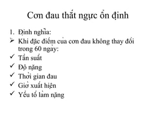 Cơn đau thắt ngực ổn định
1. Định nghĩa:
 Khi đặc điểm của cơn đau không thay đổi
trong 60 ngày:
 Tần suất
 Độ nặng
 Thời gian đau
 Giờ xuất hiện
 Yếu tố làm nặng
 