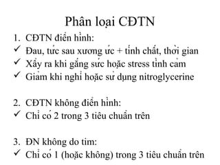 Phân loại CĐTN
1. CĐTN điển hình:
 Đau, tức sau xương ức + tính chất, thời gian
 Xẩy ra khi gắng sức hoặc stress tình cảm
 Giảm khi nghỉ hoặc sử dụng nitroglycerine
2. CĐTN không điển hình:
 Chỉ có 2 trong 3 tiêu chuẩn trên
3. ĐN không do tim:
 Chỉ có 1 (hoặc không) trong 3 tiêu chuẩn trên
 