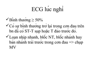 ECG lúc nghỉ
Bình thường ≥ 50%
Có sự bình thường trở lại trong cơn đau trên
bn đã có ST-T sụp hoặc T đảo trước đó.
Loạn nhịp nhanh, blốc NT, blốc nhánh hay
bán nhánh trái trước trong cơn đau => chụp
MV
 