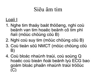 Siêu âm tim
Loaïi I
1. Nghe tim thaáy baát thöôøng, nghi coù
beänh van tim hoaëc beänh cô tim phì
ñaïi (möùc chöùng cöù B)
2. Nghi coù suy tim (möùc chöùng cöù B)
3. Coù tieàn söû NMCT (möùc chöùng cöù
B)
4. Coù bloác nhaùnh traùi, coù soùng Q
hoaëc coù bieán ñoåi beänh lyù ECG bao
goàm bloác phaân nhaùnh traùi tröôùc
(C)
 
