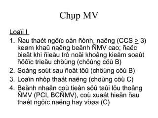 Chụp MV
Loaïi I
1. Ñau thaét ngöïc oån ñònh, naëng (CCS > 3)
keøm khaû naêng beänh ÑMV cao; ñaëc
bieät khi ñieàu trò noäi khoâng kieåm soaùt
ñöôïc trieäu chöùng (chöùng cöù B)
2. Soáng soùt sau ñoät töû (chöùng cöù B)
3. Loaïn nhòp thaát naëng (chöùng cöù C)
4. Beänh nhaân coù tieàn söû taùi löu thoâng
ÑMV (PCI, BCÑMV), coù xuaát hieän ñau
thaét ngöïc naëng hay vöøa (C)
 