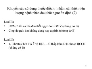 24
Khuyến cáo sử dụng thuốc điều trị nhằm cải thiện tiên
lượng bệnh nhân đau thắt ngực ổn định (2)
Loại IIa
• UCMC: tất cả b/n đau thắt ngực do BĐMV (chứng cớ B)
• Clopidogrel: b/n không dung nạp aspirin (chứng cớ B)
Loại IIb
• 1. Fibrates/ b/n TG ↑ và HDL – C thấp kèm ĐTĐ hoặc HCCH
(chứng cớ B)
 
