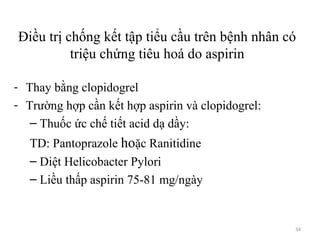 34
Điều trị chống kết tập tiểu cầu trên bệnh nhân có
triệu chứng tiêu hoá do aspirin
- Thay bằng clopidogrel
- Trường hợp cần kết hợp aspirin và clopidogrel:
– Thuốc ức chế tiết acid dạ dầy:
TD: Pantoprazole hoặc Ranitidine
– Diệt Helicobacter Pylori
– Liều thấp aspirin 75-81 mg/ngày
 