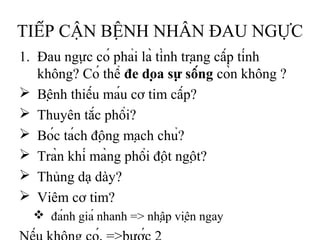 TIẾP CẬN BỆNH NHÂN ĐAU NGỰC
1. Đau ngực có phải là tình trạng cấp tính
không? Có thể đe dọa sự sống còn không ?
 Bệnh thiếu máu cơ tim cấp?
 Thuyên tắc phổi?
 Bóc tách động mạch chủ?
 Tràn khí màng phổi đột ngột?
 Thủng dạ dày?
 Viêm cơ tim?
 đánh giá nhanh => nhập viện ngay
 