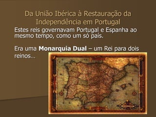 Da União Ibérica à Restauração da 
Independência em Portugal 
Estes reis governavam Portugal e Espanha ao 
mesmo tempo, como um só país. 
Era uma Monarquia Dual – um Rei para dois 
reinos… 
 
