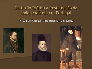 Da União Ibérica à Restauração da 
Independência em Portugal 
Filipe I de Portugal (II de Espanha), o Prudente 
 