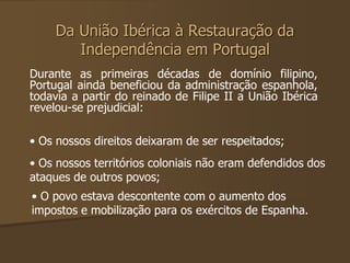 Da União Ibérica à Restauração da 
Independência em Portugal 
Durante as primeiras décadas de domínio filipino, 
Portugal ainda beneficiou da administração espanhola, 
todavia a partir do reinado de Filipe II a União Ibérica 
revelou-se prejudicial: 
• Os nossos direitos deixaram de ser respeitados; 
• Os nossos territórios coloniais não eram defendidos dos 
ataques de outros povos; 
• O povo estava descontente com o aumento dos 
impostos e mobilização para os exércitos de Espanha. 
 