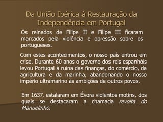 Da União Ibérica à Restauração da 
Independência em Portugal 
Os reinados de Filipe II e Filipe III ficaram 
marcados pela violência e opressão sobre os 
portugueses. 
Com estes acontecimentos, o nosso país entrou em 
crise. Durante 60 anos o governo dos reis espanhóis 
levou Portugal à ruína das finanças, do comércio, da 
agricultura e da marinha, abandonando o nosso 
império ultramarino às ambições de outros povos. 
Em 1637, estalaram em Évora violentos motins, dos 
quais se destacaram a chamada revolta do 
Manuelinho. 
 