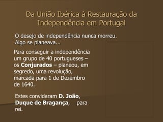 Da União Ibérica à Restauração da 
Independência em Portugal 
O desejo de independência nunca morreu. 
Algo se planeava... 
Para conseguir a independência 
um grupo de 40 portugueses – 
os Conjurados – planeou, em 
segredo, uma revolução, 
marcada para 1 de Dezembro 
de 1640. 
Estes convidaram D. João, 
Duque de Bragança, para 
rei. 
 