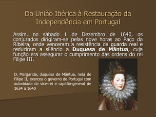 Da União Ibérica à Restauração da 
Independência em Portugal 
Assim, no sábado 1 de Dezembro de 1640, os 
conjurados dirigiram-se pelas nove horas ao Paço da 
Ribeira, onde venceram a resistência da guarda real e 
reduziram a silêncio a Duquesa de Mântua, cuja 
função era assegurar o cumprimento das ordens do rei 
Filipe III. 
D. Margarida, duquesa de Mântua, neta de 
Filipe II, exerceu o governo de Portugal com 
autoridade de vice-rei e capitão-general de 
1634 a 1640 
 