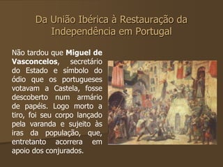 Da União Ibérica à Restauração da 
Independência em Portugal 
Não tardou que Miguel de 
Vasconcelos, secretário 
do Estado e símbolo do 
ódio que os portugueses 
votavam a Castela, fosse 
descoberto num armário 
de papéis. Logo morto a 
tiro, foi seu corpo lançado 
pela varanda e sujeito às 
iras da população, que, 
entretanto acorrera em 
apoio dos conjurados. 
 