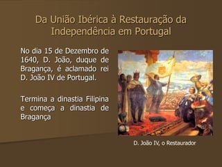 Da União Ibérica à Restauração da 
Independência em Portugal 
No dia 15 de Dezembro de 
1640, D. João, duque de 
Bragança, é aclamado rei 
D. João IV de Portugal. 
Termina a dinastia Filipina 
e começa a dinastia de 
Bragança 
D. João IV, o Restaurador 
 