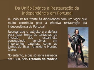 Da União Ibérica à Restauração da 
Independência em Portugal 
D. João IV fez frente às dificuldades com um vigor que 
muito contribuiu para a efectiva restauração da 
independência de Portugal. 
Reorganizou o exército e a defesa 
para fazer frente às tentativas de 
invasão dos espanhóis, 
conseguindo vencê-los em 
importantes batalhas, como as 
Linhas de Elvas, Ameixial e Montes 
Claros. 
No entanto, a paz só seria assinada 
em 1668, pelo Tratado de Madrid. 
 