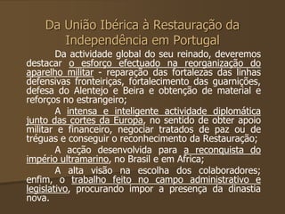 Da União Ibérica à Restauração da 
Independência em Portugal 
Da actividade global do seu reinado, deveremos 
destacar o esforço efectuado na reorganização do 
aparelho militar - reparação das fortalezas das linhas 
defensivas fronteiriças, fortalecimento das guarnições, 
defesa do Alentejo e Beira e obtenção de material e 
reforços no estrangeiro; 
A intensa e inteligente actividade diplomática 
junto das cortes da Europa, no sentido de obter apoio 
militar e financeiro, negociar tratados de paz ou de 
tréguas e conseguir o reconhecimento da Restauração; 
A acção desenvolvida para a reconquista do 
império ultramarino, no Brasil e em Africa; 
A alta visão na escolha dos colaboradores; 
enfim, o trabalho feito no campo administrativo e 
legislativo, procurando impor a presença da dinastia 
nova. 
 
