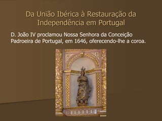 Da União Ibérica à Restauração da 
Independência em Portugal 
D. João IV proclamou Nossa Senhora da Conceição 
Padroeira de Portugal, em 1646, oferecendo-lhe a coroa. 
 