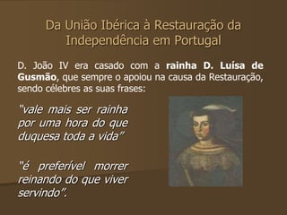Da União Ibérica à Restauração da 
Independência em Portugal 
D. João IV era casado com a rainha D. Luísa de 
Gusmão, que sempre o apoiou na causa da Restauração, 
sendo célebres as suas frases: 
“vale mais ser rainha 
por uma hora do que 
duquesa toda a vida” 
“é preferível morrer 
reinando do que viver 
servindo”. 
 
