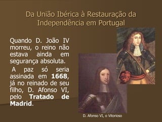 Da União Ibérica à Restauração da 
Independência em Portugal 
Quando D. João IV 
morreu, o reino não 
estava ainda em 
segurança absoluta. 
A paz só seria 
assinada em 1668, 
já no reinado de seu 
filho, D. Afonso VI, 
pelo Tratado de 
Madrid. 
D. Afonso VI, o Vitorioso 
 