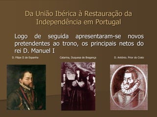 Da União Ibérica à Restauração da 
Independência em Portugal 
Logo de seguida apresentaram-se novos 
pretendentes ao trono, os principais netos do 
rei D. Manuel I 
D. Filipe II de Espanha Catarina, Duquesa de Bragança D. António. Prior do Crato 
 