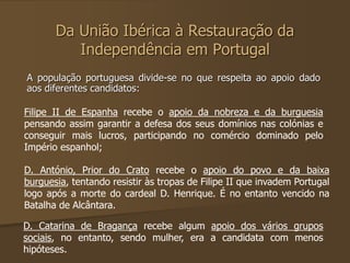 Da União Ibérica à Restauração da 
Independência em Portugal 
A população portuguesa divide-se no que respeita ao apoio dado 
aos diferentes candidatos: 
Filipe II de Espanha recebe o apoio da nobreza e da burguesia 
pensando assim garantir a defesa dos seus domínios nas colónias e 
conseguir mais lucros, participando no comércio dominado pelo 
Império espanhol; 
D. António, Prior do Crato recebe o apoio do povo e da baixa 
burguesia, tentando resistir às tropas de Filipe II que invadem Portugal 
logo após a morte do cardeal D. Henrique. É no entanto vencido na 
Batalha de Alcântara. 
D. Catarina de Bragança recebe algum apoio dos vários grupos 
sociais, no entanto, sendo mulher, era a candidata com menos 
hipóteses. 
 