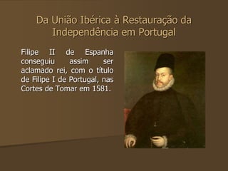 Da União Ibérica à Restauração da 
Independência em Portugal 
Filipe II de Espanha 
conseguiu assim ser 
aclamado rei, com o título 
de Filipe I de Portugal, nas 
Cortes de Tomar em 1581. 
 