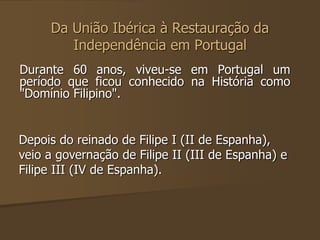 Da União Ibérica à Restauração da 
Independência em Portugal 
Durante 60 anos, viveu-se em Portugal um 
período que ficou conhecido na História como 
"Domínio Filipino". 
Depois do reinado de Filipe I (II de Espanha), 
veio a governação de Filipe II (III de Espanha) e 
Filipe III (IV de Espanha). 
 