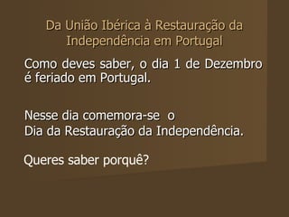 Da União Ibérica à Restauração da Independência em Portugal Como deves saber, o dia 1 de Dezembro é feriado em Portugal.  Nesse dia comemora-se  o  Dia da Restauração da Independência.   Queres saber porquê?  