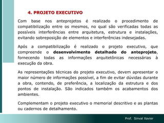 4. PROJETO EXECUTIVO
Com base nos anteprojetos é realizado o procedimento de
compatibilização entre os mesmos, no qual são verificadas todas as
possíveis interferências entre arquitetura, estrutura e instalações,
evitando sobreposição de elementos e interferências indesejadas.
Após a compatibilização é realizado o projeto executivo, que
compreende o desenvolvimento detalhado do anteprojeto,
fornecendo todas as informações arquitetônicas necessárias à
execução da obra.
As representações técnicas do projeto executivo, devem apresentar o
maior número de informações possível, a fim de evitar dúvidas durante
a obra, contendo, de preferência, a localização da estrutura e dos
pontos de instalação. São indicados também os acabamentos dos
ambientes.
Complementam o projeto executivo o memorial descritivo e as plantas
ou cadernos de detalhamento.
Prof. Sinval Xavier
 